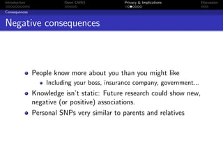 Introduction             Open GWAS            Privacy & Implications       Discussion

Consequences


Negative consequences



               People know more about you than you might like
                   Including your boss, insurance company, government...
               Knowledge isn’t static: Future research could show new,
               negative (or positive) associations.
               Personal SNPs very similar to parents and relatives
 