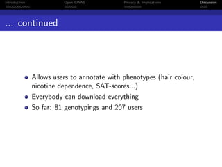 Introduction             Open GWAS           Privacy & Implications     Discussion




... continued




               Allows users to annotate with phenotypes (hair colour,
               nicotine dependence, SAT-scores...)
               Everybody can download everything
               So far: 81 genotypings and 207 users
 