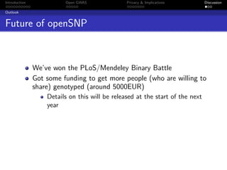 Introduction             Open GWAS              Privacy & Implications         Discussion

Outlook


Future of openSNP



               We’ve won the PLoS/Mendeley Binary Battle
               Got some funding to get more people (who are willing to
               share) genotyped (around 5000EUR)
                   Details on this will be released at the start of the next
                   year
 