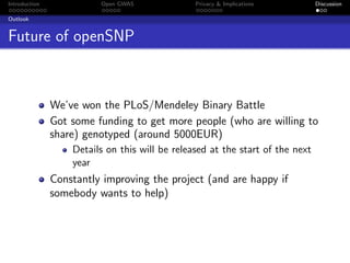 Introduction             Open GWAS              Privacy & Implications         Discussion

Outlook


Future of openSNP



               We’ve won the PLoS/Mendeley Binary Battle
               Got some funding to get more people (who are willing to
               share) genotyped (around 5000EUR)
                   Details on this will be released at the start of the next
                   year
               Constantly improving the project (and are happy if
               somebody wants to help)
 
