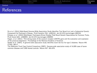 Introduction                       Open GWAS                          Privacy & Implications                        Discussion

Outlook


References



       Do et al. (2011) Web-Based Genome-Wide Association Study Identiﬁes Two Novel Loci and a Substantial Genetic
       Component for Parkinson’s Disease. PLoS Genetics 7(6): e1002141. doi:10.1371/journal.pgen.1002141
       Eriksson et al. (2010) Web-Based, Participant-Driven Studies Yield Novel Genetic Associations for Common Traits.
       PLoS Genet 6(6): e1000993. doi:10.1371/journal.pgen.1000993
       Kogan, et al. (2011): Thin-slicing study of the oxytocin receptor (OXTR) gene and the evaluation and expression
       of the prosocial disposition. Proceedings of the National Academy of Sciences
       Sladek et al. (2007): A genome-wide association study identiﬁes novel risk loci for type 2 diabetes. Nature 445
       (7130): 881-5.
       The Wellcome Trust Case Control Consortium (2007): Genome-wide association study of 14,000 cases of seven
       common diseases and 3,000 shared controls. Nature 447: 661-678.
 