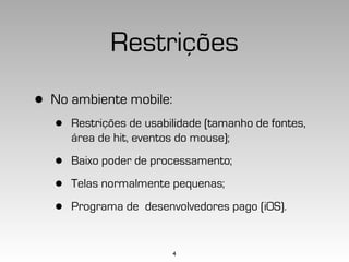 Restrições
•   No ambiente mobile:
    •   Restrições de usabilidade (tamanho de fontes,
        área de hit, eventos do mouse);

    •   Baixo poder de processamento;

    •   Telas normalmente pequenas;

    •   Programa de desenvolvedores pago (iOS).


                           4
 