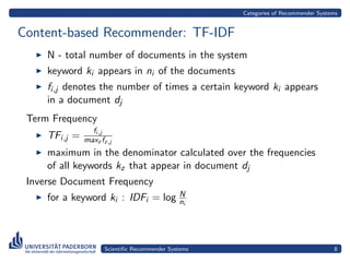 Categories of Recommender Systems


Content-based Recommender: TF-IDF
     N - total number of documents in the system
     keyword ki appears in ni of the documents
     fi,j denotes the number of times a certain keyword ki appears
     in a document dj
 Term Frequency
                 fi,j
     TFi,j =   maxz fz,j
     maximum in the denominator calculated over the frequencies
     of all keywords kz that appear in document dj
 Inverse Document Frequency
                                   N
     for a keyword ki : IDFi = log ni



                     Scientiﬁc Recommender Systems                                  8
 