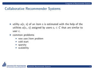 Categories of Recommender Systems


Collaborative Recommender Systems



    utility u(c, s) of an item s is estimated with the help of the
    utilities u(ci , s) assigned by users ci ∈ C that are similar to
    user c.
    common problems
         new user/item problem
         cold start
         sparsity
         scalability




                  Scientiﬁc Recommender Systems                                    9
 
