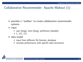 Categories of Recommender Systems


Collaborative Recommender: Apache Mahout (1)



    provides a ”toolbox” to create collaborative recommender
    systems
    input
        user (long), item (long), preference (double)
        1, 111, 2.5
    data model
        input from diﬀerent ﬁle formats, database
        increase performance with speciﬁc data structures




                 Scientiﬁc Recommender Systems                                    10
 