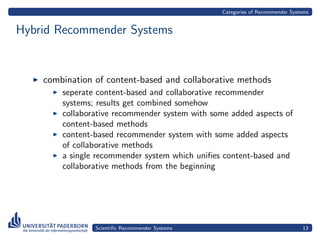 Categories of Recommender Systems


Hybrid Recommender Systems


    combination of content-based and collaborative methods
        seperate content-based and collaborative recommender
        systems; results get combined somehow
        collaborative recommender system with some added aspects of
        content-based methods
        content-based recommender system with some added aspects
        of collaborative methods
        a single recommender system which uniﬁes content-based and
        collaborative methods from the beginning




                Scientiﬁc Recommender Systems                                 13
 
