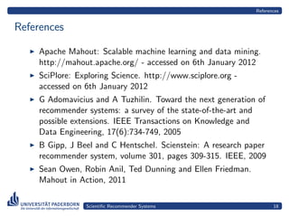 References


References

    Apache Mahout: Scalable machine learning and data mining.
    http://mahout.apache.org/ - accessed on 6th January 2012
    SciPlore: Exploring Science. http://www.sciplore.org -
    accessed on 6th January 2012
    G Adomavicius and A Tuzhilin. Toward the next generation of
    recommender systems: a survey of the state-of-the-art and
    possible extensions. IEEE Transactions on Knowledge and
    Data Engineering, 17(6):734-749, 2005
    B Gipp, J Beel and C Hentschel. Scienstein: A research paper
    recommender system, volume 301, pages 309-315. IEEE, 2009
    Sean Owen, Robin Anil, Ted Dunning and Ellen Friedman.
    Mahout in Action, 2011

                Scientiﬁc Recommender Systems                       18
 