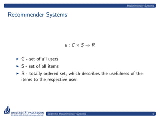 Recommender Systems


Recommender Systems



                              u :C ×S →R

    C - set of all users
    S - set of all items
    R - totally ordered set, which describes the usefulness of the
    items to the respective user




                  Scientiﬁc Recommender Systems                             5
 