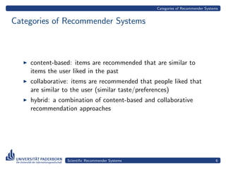 Categories of Recommender Systems


Categories of Recommender Systems



    content-based: items are recommended that are similar to
    items the user liked in the past
    collaborative: items are recommended that people liked that
    are similar to the user (similar taste/preferences)
    hybrid: a combination of content-based and collaborative
    recommendation approaches




                Scientiﬁc Recommender Systems                                  6
 