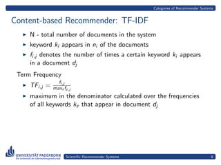 Categories of Recommender Systems


Content-based Recommender: TF-IDF
     N - total number of documents in the system
     keyword ki appears in ni of the documents
     fi,j denotes the number of times a certain keyword ki appears
     in a document dj
 Term Frequency
                 fi,j
     TFi,j =   maxz fz,j
     maximum in the denominator calculated over the frequencies
     of all keywords kz that appear in document dj




                     Scientiﬁc Recommender Systems                                  8
 