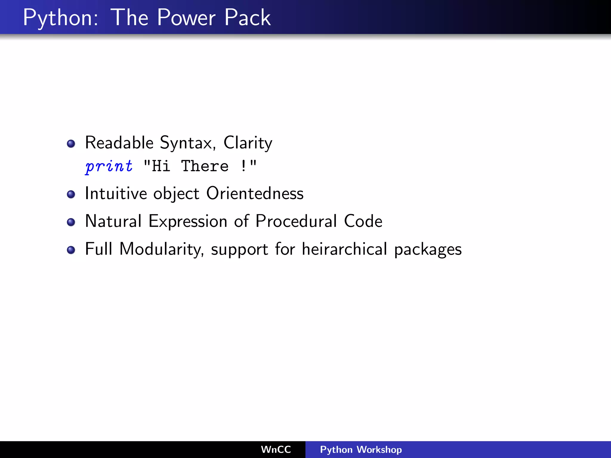 Python: The Power Pack




     Readable Syntax, Clarity
     print "Hi There !"
     Intuitive object Orientedness
     Natural Expression of Procedural Code
     Full Modularity, support for heirarchical packages




                            WnCC     Python Workshop
 