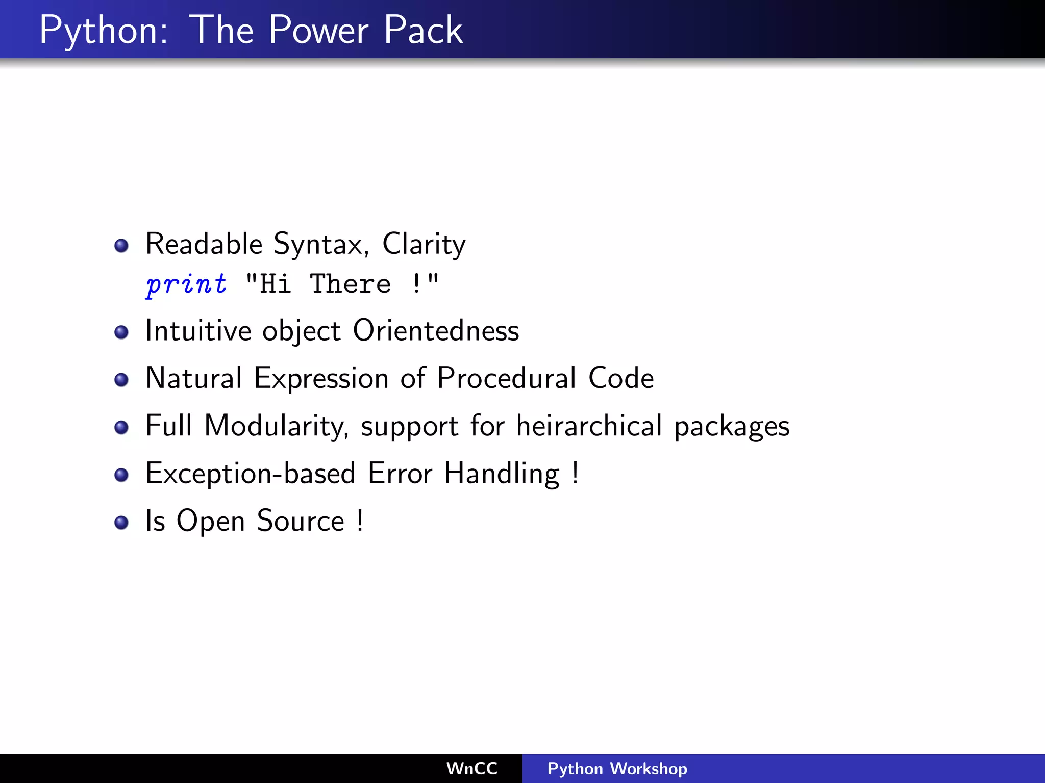 Python: The Power Pack




     Readable Syntax, Clarity
     print "Hi There !"
     Intuitive object Orientedness
     Natural Expression of Procedural Code
     Full Modularity, support for heirarchical packages
     Exception-based Error Handling !
     Is Open Source !




                            WnCC     Python Workshop
 