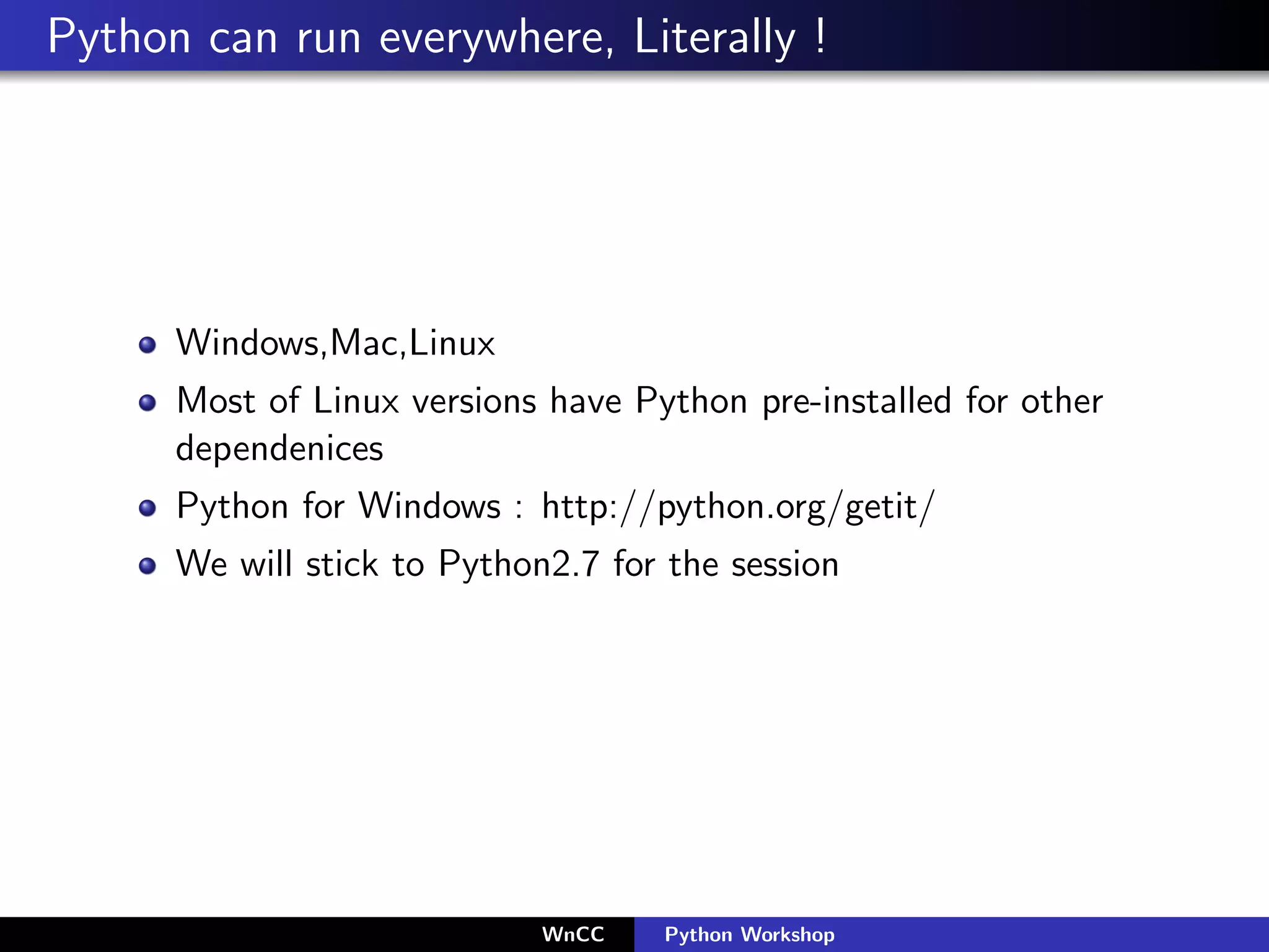 Python can run everywhere, Literally !




      Windows,Mac,Linux
      Most of Linux versions have Python pre-installed for other
      dependenices
      Python for Windows : http://python.org/getit/
      We will stick to Python2.7 for the session




                             WnCC   Python Workshop
 