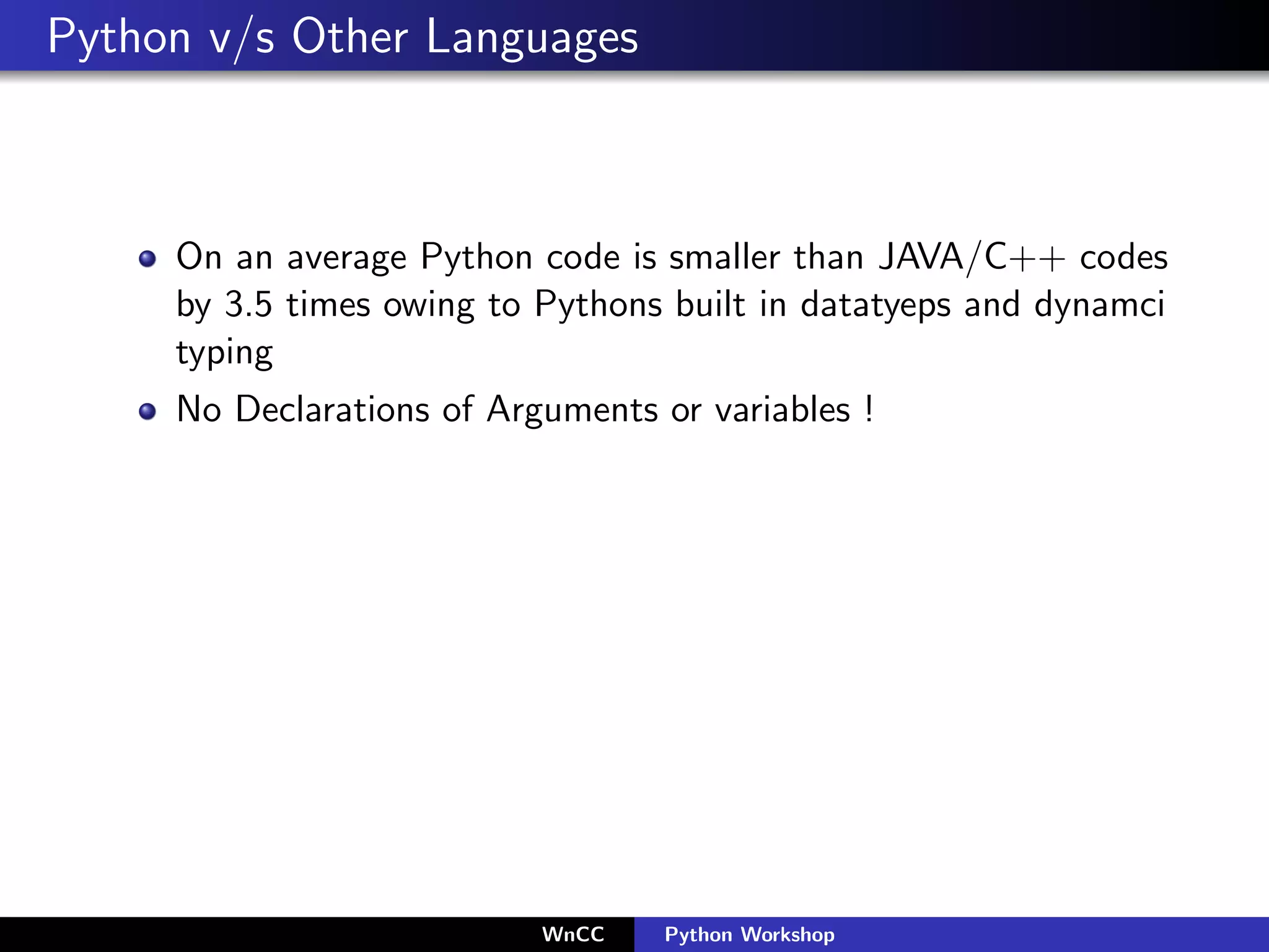 Python v/s Other Languages



     On an average Python code is smaller than JAVA/C++ codes
     by 3.5 times owing to Pythons built in datatyeps and dynamci
     typing
     No Declarations of Arguments or variables !




                           WnCC    Python Workshop
 