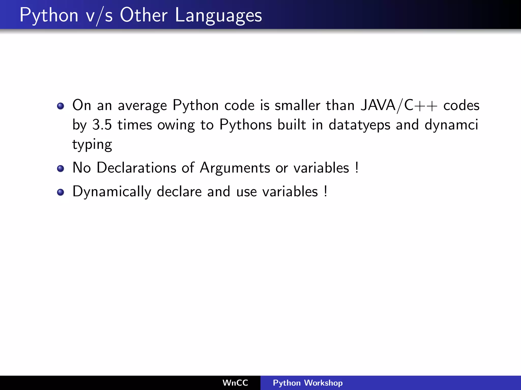 Python v/s Other Languages



     On an average Python code is smaller than JAVA/C++ codes
     by 3.5 times owing to Pythons built in datatyeps and dynamci
     typing
     No Declarations of Arguments or variables !
     Dynamically declare and use variables !




                           WnCC    Python Workshop
 