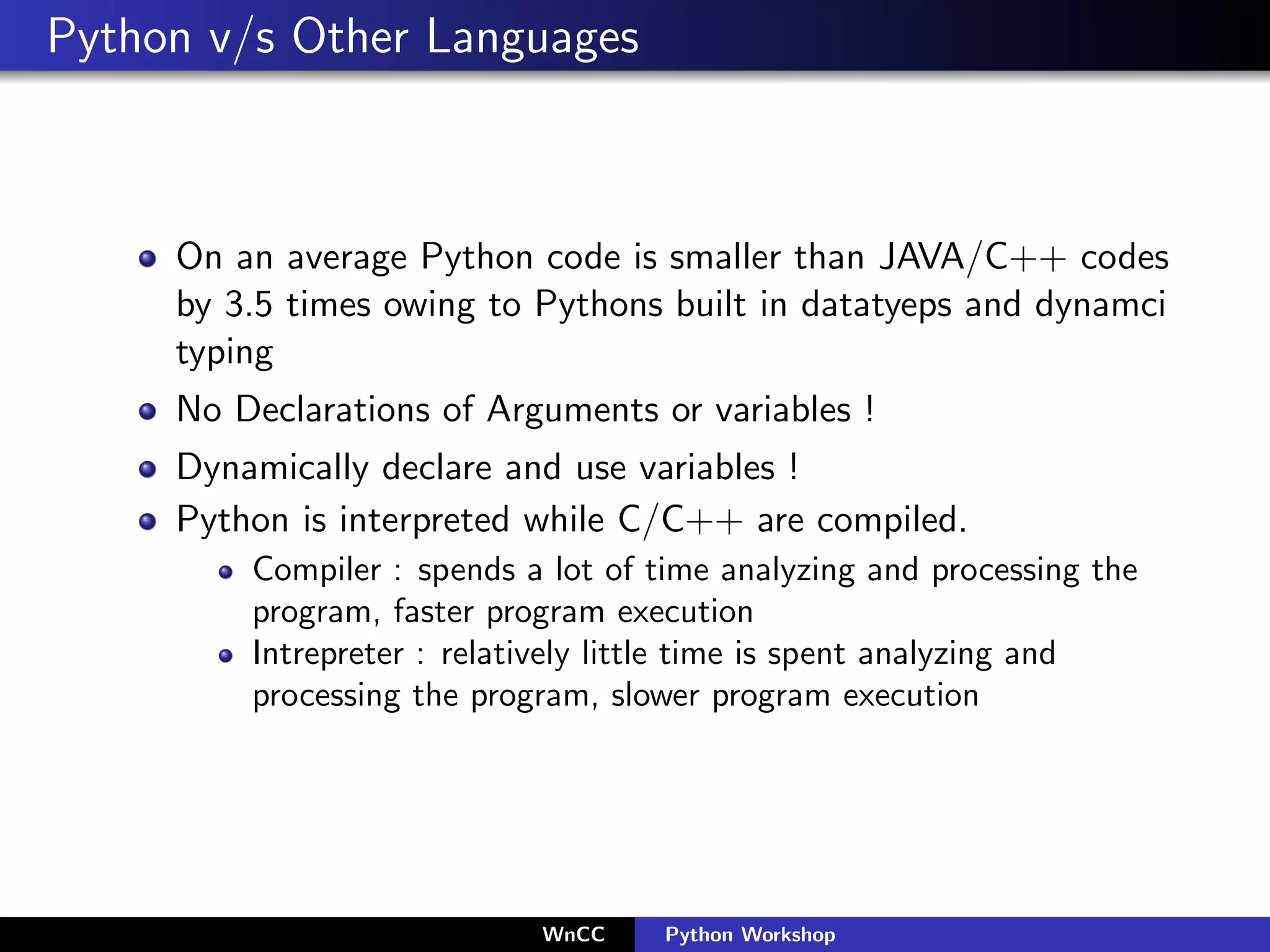 Python v/s Other Languages



     On an average Python code is smaller than JAVA/C++ codes
     by 3.5 times owing to Pythons built in datatyeps and dynamci
     typing
     No Declarations of Arguments or variables !
     Dynamically declare and use variables !
     Python is interpreted while C/C++ are compiled.
         Compiler : spends a lot of time analyzing and processing the
         program, faster program execution
         Intrepreter : relatively little time is spent analyzing and
         processing the program, slower program execution




                            WnCC    Python Workshop
 