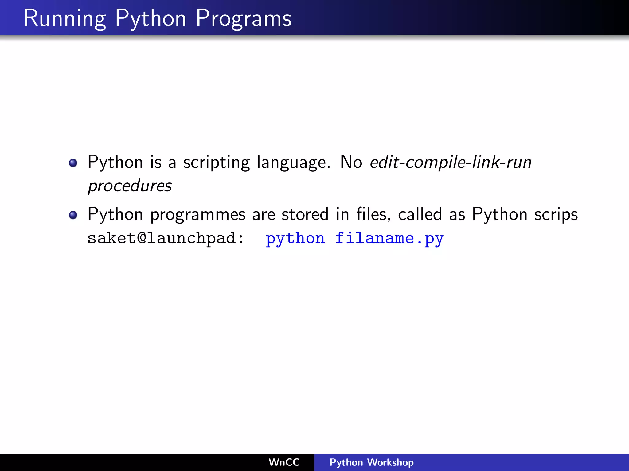 Running Python Programs




     Python is a scripting language. No edit-compile-link-run
     procedures
     Python programmes are stored in ﬁles, called as Python scrips
     saket@launchpad: python filaname.py




                           WnCC    Python Workshop
 