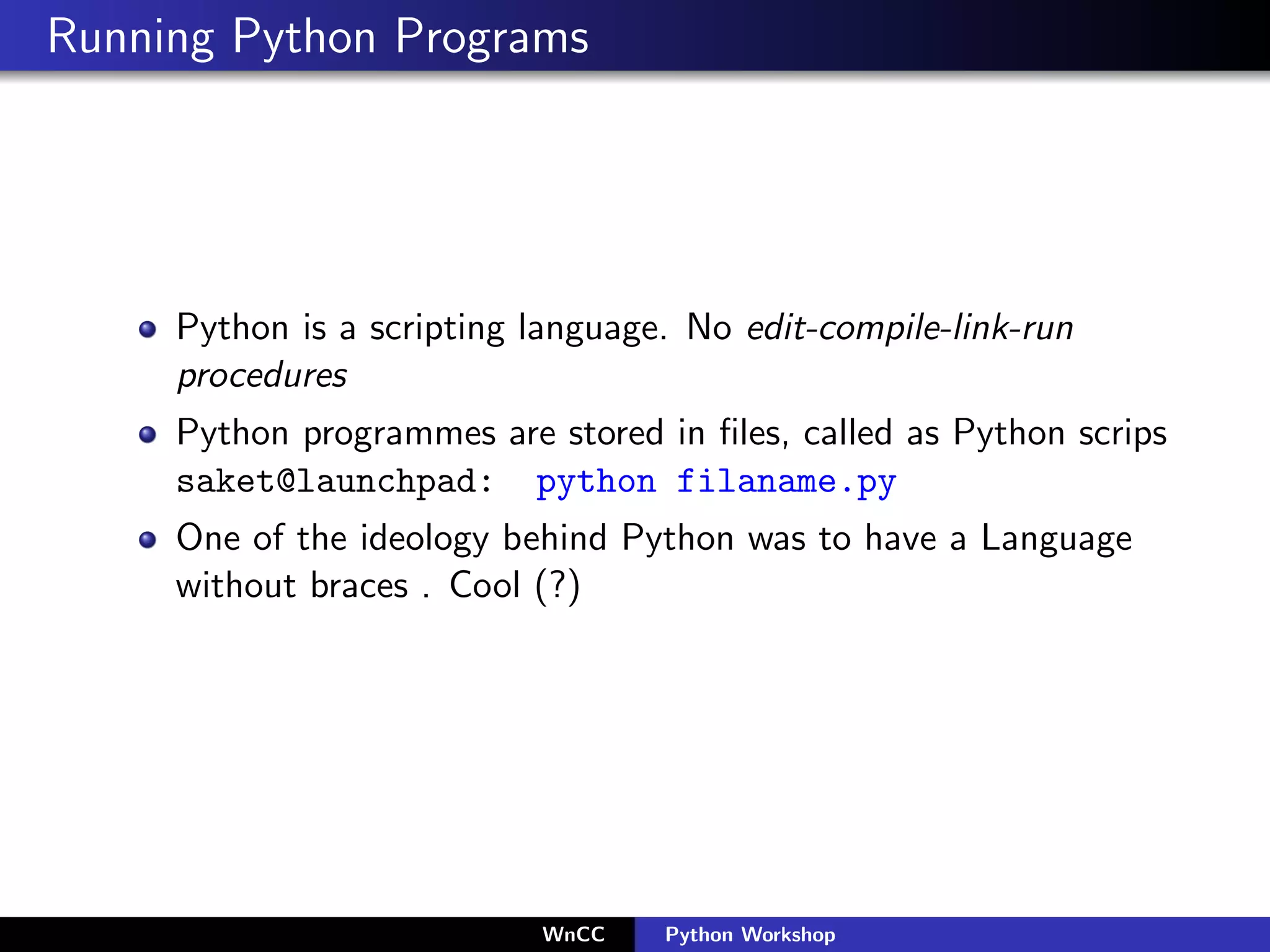 Running Python Programs




     Python is a scripting language. No edit-compile-link-run
     procedures
     Python programmes are stored in ﬁles, called as Python scrips
     saket@launchpad: python filaname.py
     One of the ideology behind Python was to have a Language
     without braces . Cool (?)




                           WnCC    Python Workshop
 