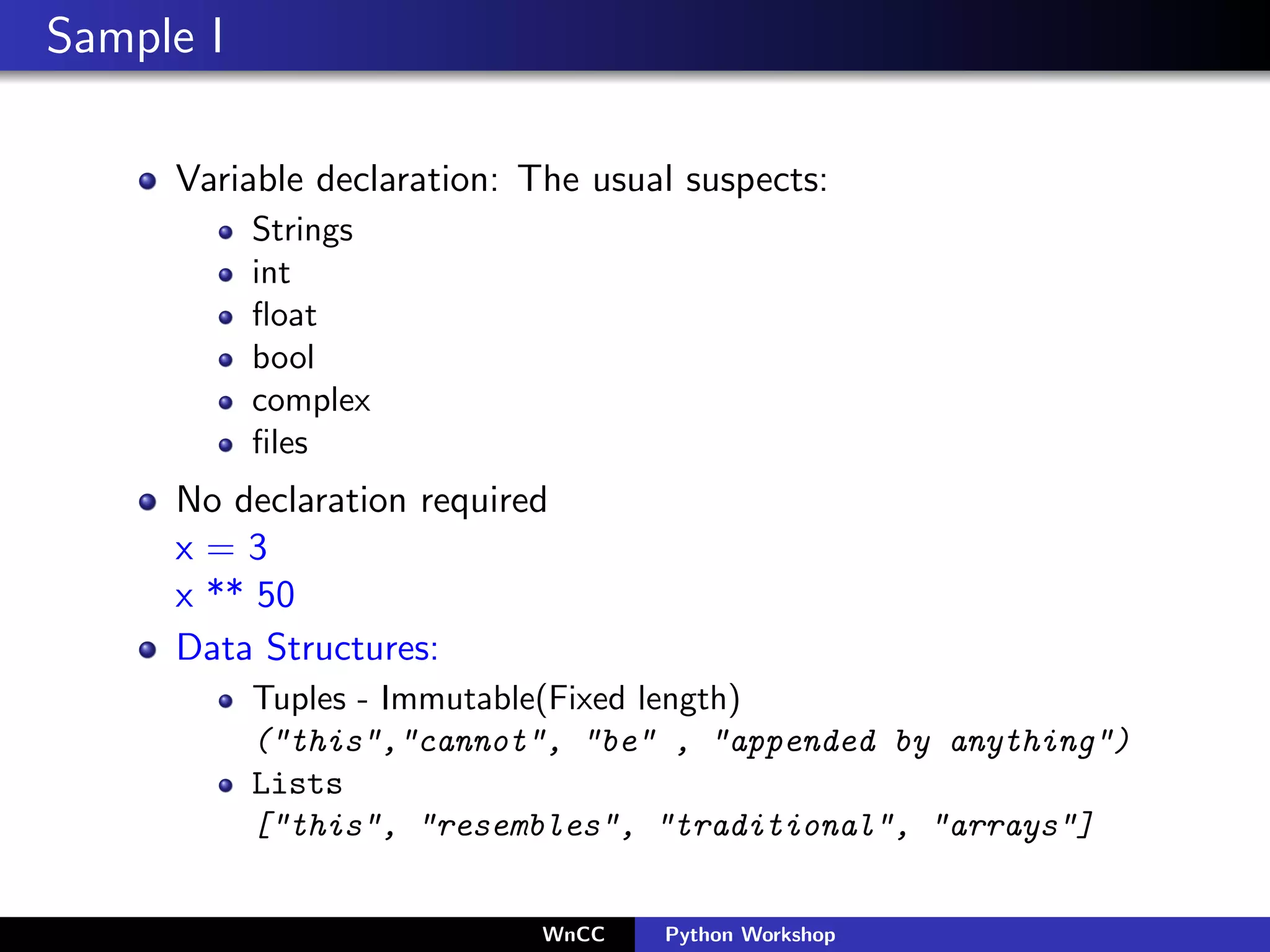 Sample I

     Variable declaration: The usual suspects:
           Strings
           int
           ﬂoat
           bool
           complex
           ﬁles
     No declaration required
     x=3
     x ** 50
     Data Structures:
           Tuples - Immutable(Fixed length)
           ("this","cannot", "be" , "appended by anything")
           Lists
           ["this", "resembles", "traditional", "arrays"]


                           WnCC    Python Workshop
 