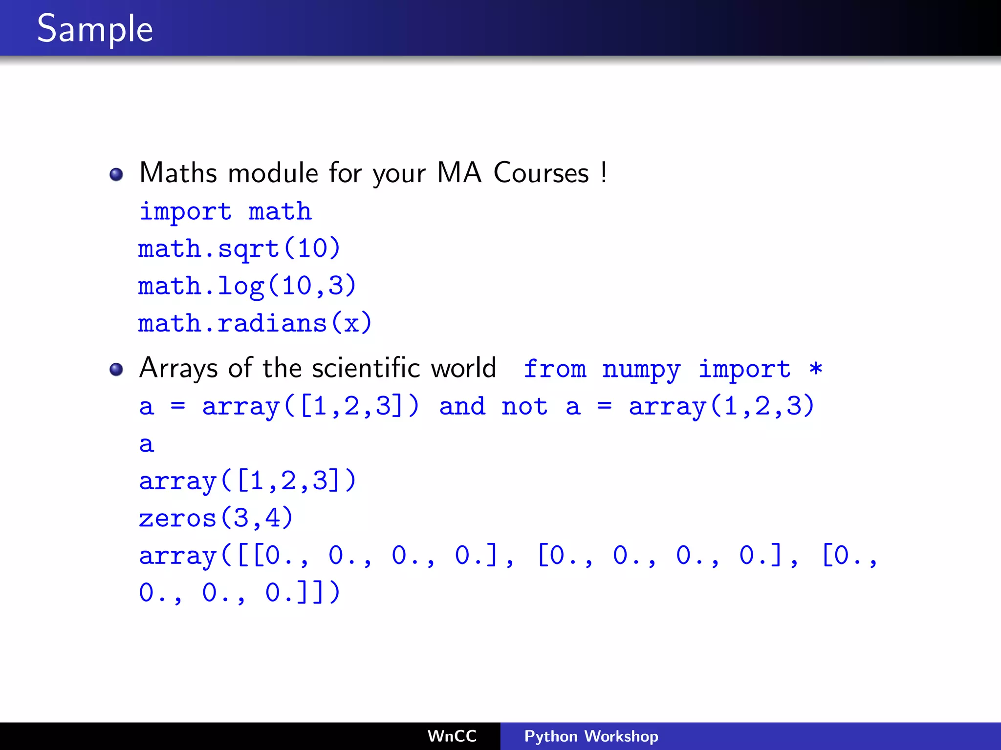Sample


     Maths module for your MA Courses !
     import math
     math.sqrt(10)
     math.log(10,3)
     math.radians(x)
     Arrays of the scientiﬁc world from numpy import *
     a = array([1,2,3]) and not a = array(1,2,3)
     a
     array([1,2,3])
     zeros(3,4)
     array([[0., 0., 0., 0.], [0., 0., 0., 0.], [0.,
     0., 0., 0.]])



                         WnCC   Python Workshop
 