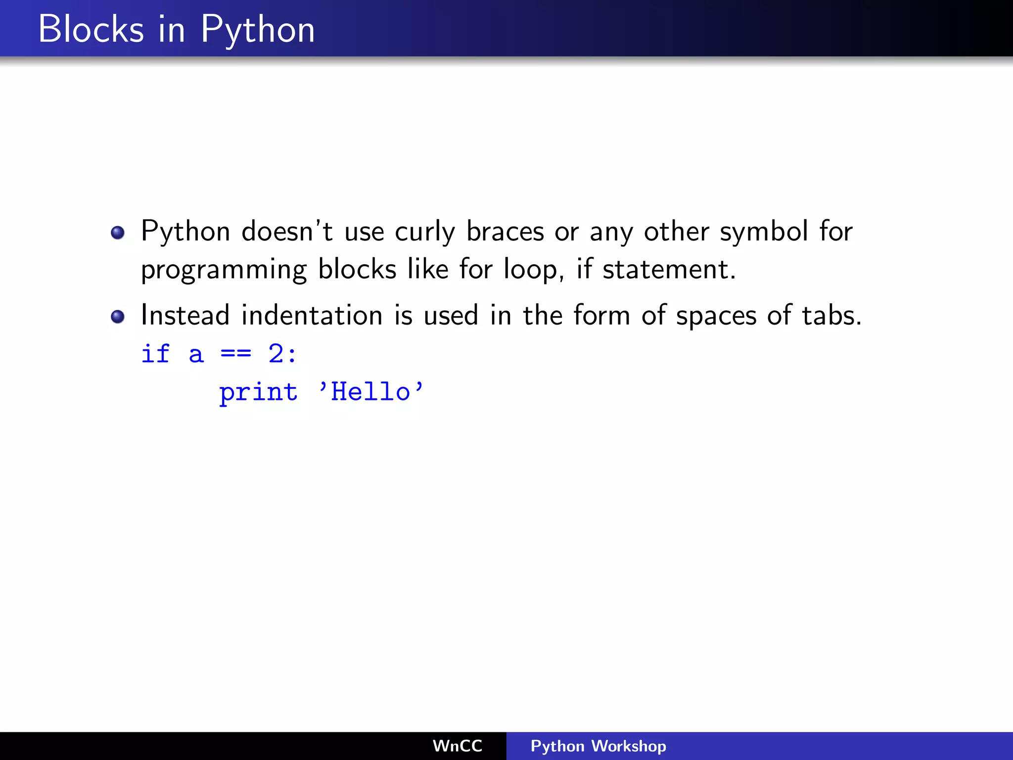 Blocks in Python



     Python doesn’t use curly braces or any other symbol for
     programming blocks like for loop, if statement.
     Instead indentation is used in the form of spaces of tabs.
     if a == 2:
           print ’Hello’




                            WnCC    Python Workshop
 