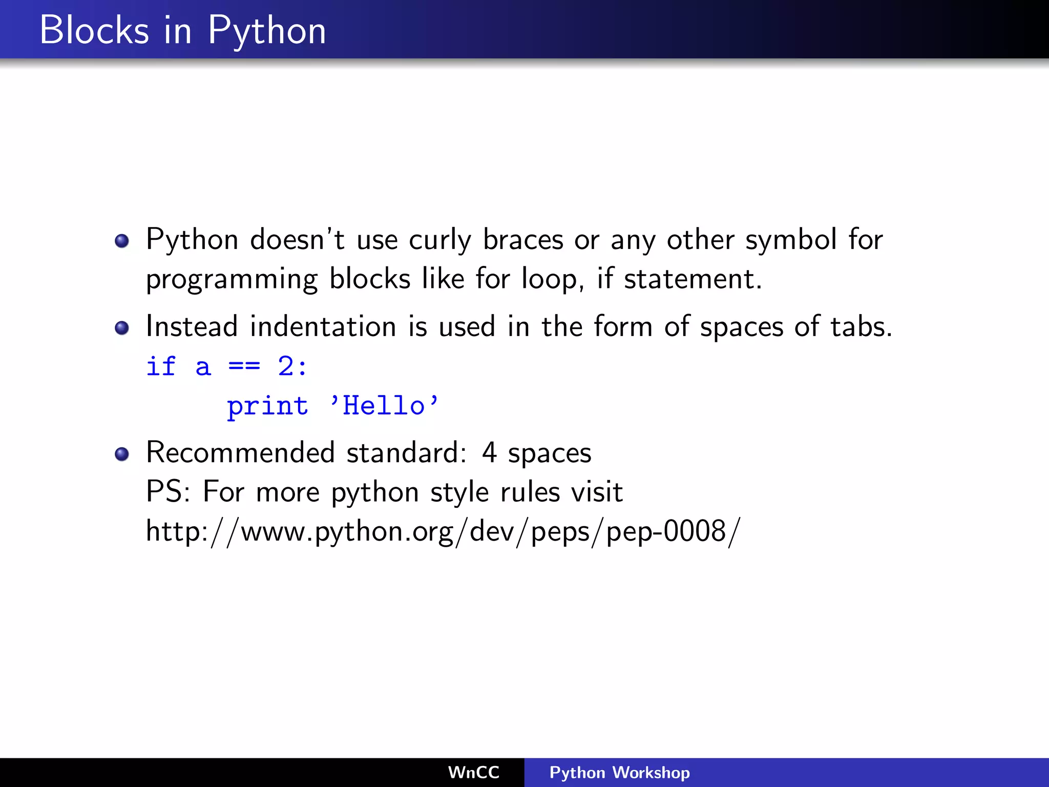 Blocks in Python



     Python doesn’t use curly braces or any other symbol for
     programming blocks like for loop, if statement.
     Instead indentation is used in the form of spaces of tabs.
     if a == 2:
           print ’Hello’
     Recommended standard: 4 spaces
     PS: For more python style rules visit
     http://www.python.org/dev/peps/pep-0008/




                            WnCC    Python Workshop
 