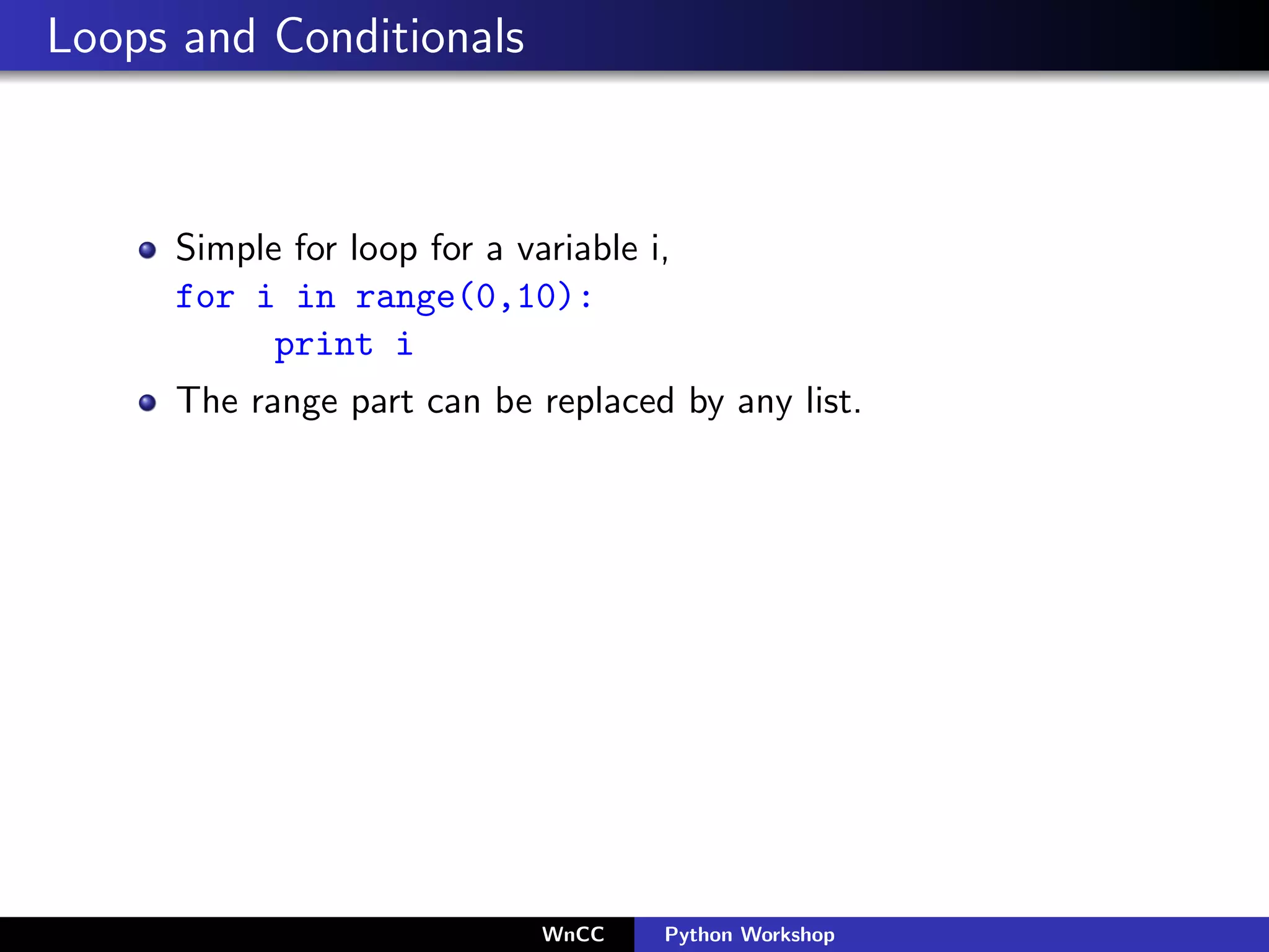 Loops and Conditionals



     Simple for loop for a variable i,
     for i in range(0,10):
           print i
     The range part can be replaced by any list.




                             WnCC    Python Workshop
 