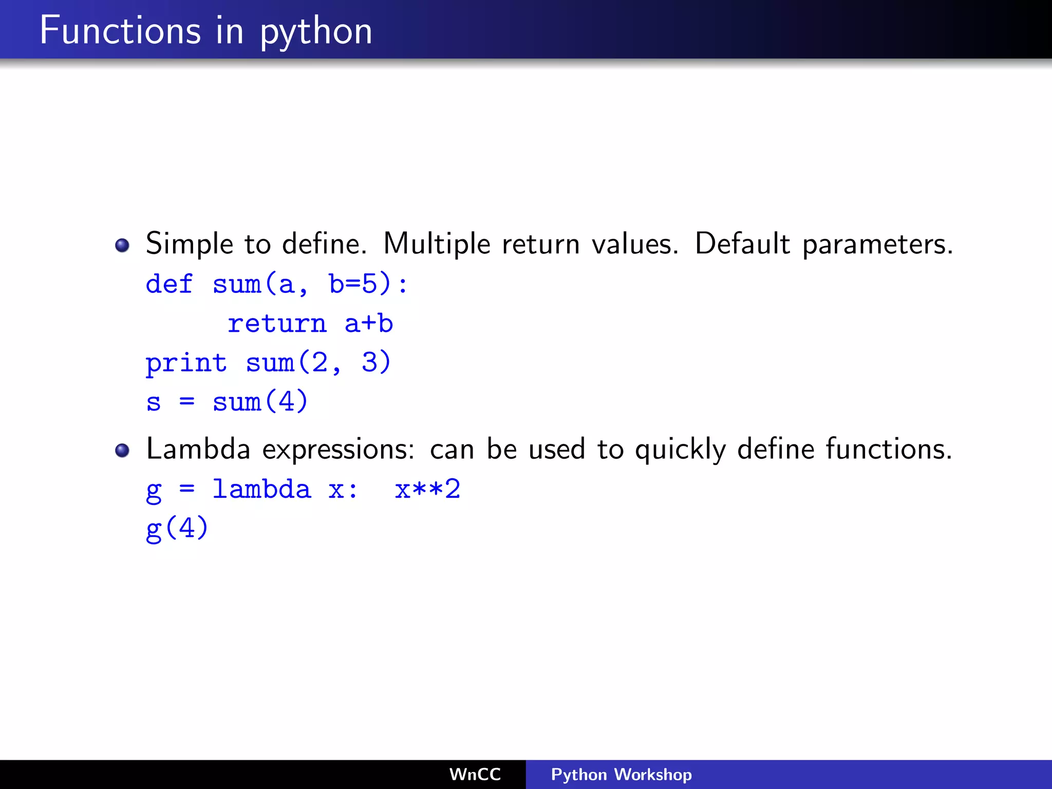 Functions in python




      Simple to deﬁne. Multiple return values. Default parameters.
      def sum(a, b=5):
            return a+b
      print sum(2, 3)
      s = sum(4)
      Lambda expressions: can be used to quickly deﬁne functions.
      g = lambda x: x**2
      g(4)




                            WnCC    Python Workshop
 
