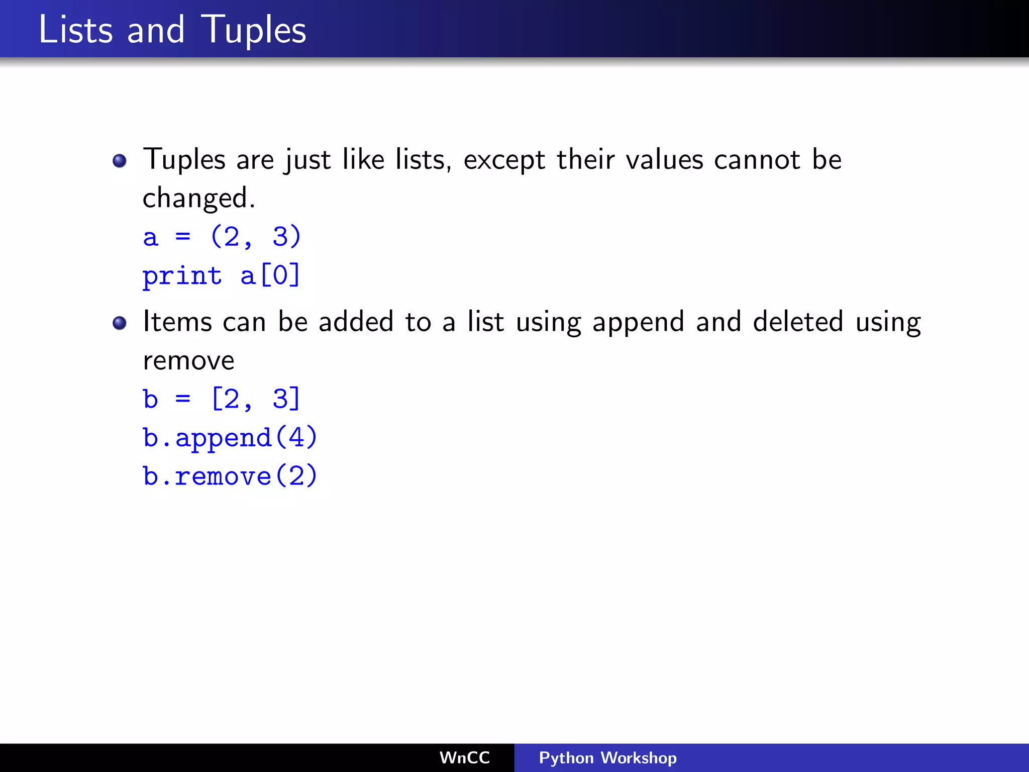 Lists and Tuples


      Tuples are just like lists, except their values cannot be
      changed.
      a = (2, 3)
      print a[0]
      Items can be added to a list using append and deleted using
      remove
      b = [2, 3]
      b.append(4)
      b.remove(2)




                              WnCC    Python Workshop
 