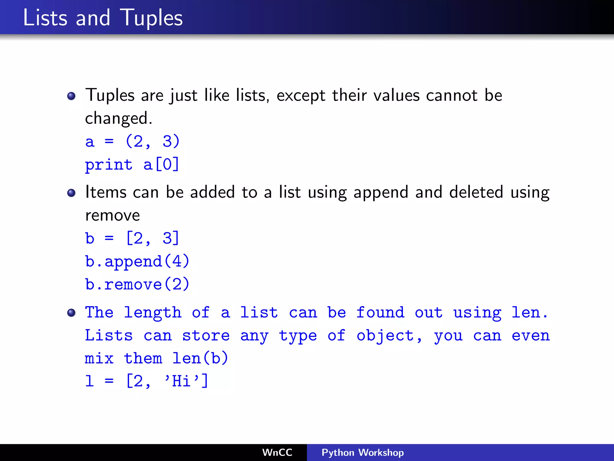 Lists and Tuples


      Tuples are just like lists, except their values cannot be
      changed.
      a = (2, 3)
      print a[0]
      Items can be added to a list using append and deleted using
      remove
      b = [2, 3]
      b.append(4)
      b.remove(2)
      The length of a list can be found out using len.
      Lists can store any type of object, you can even
      mix them len(b)
      l = [2, ’Hi’]


                              WnCC    Python Workshop
 