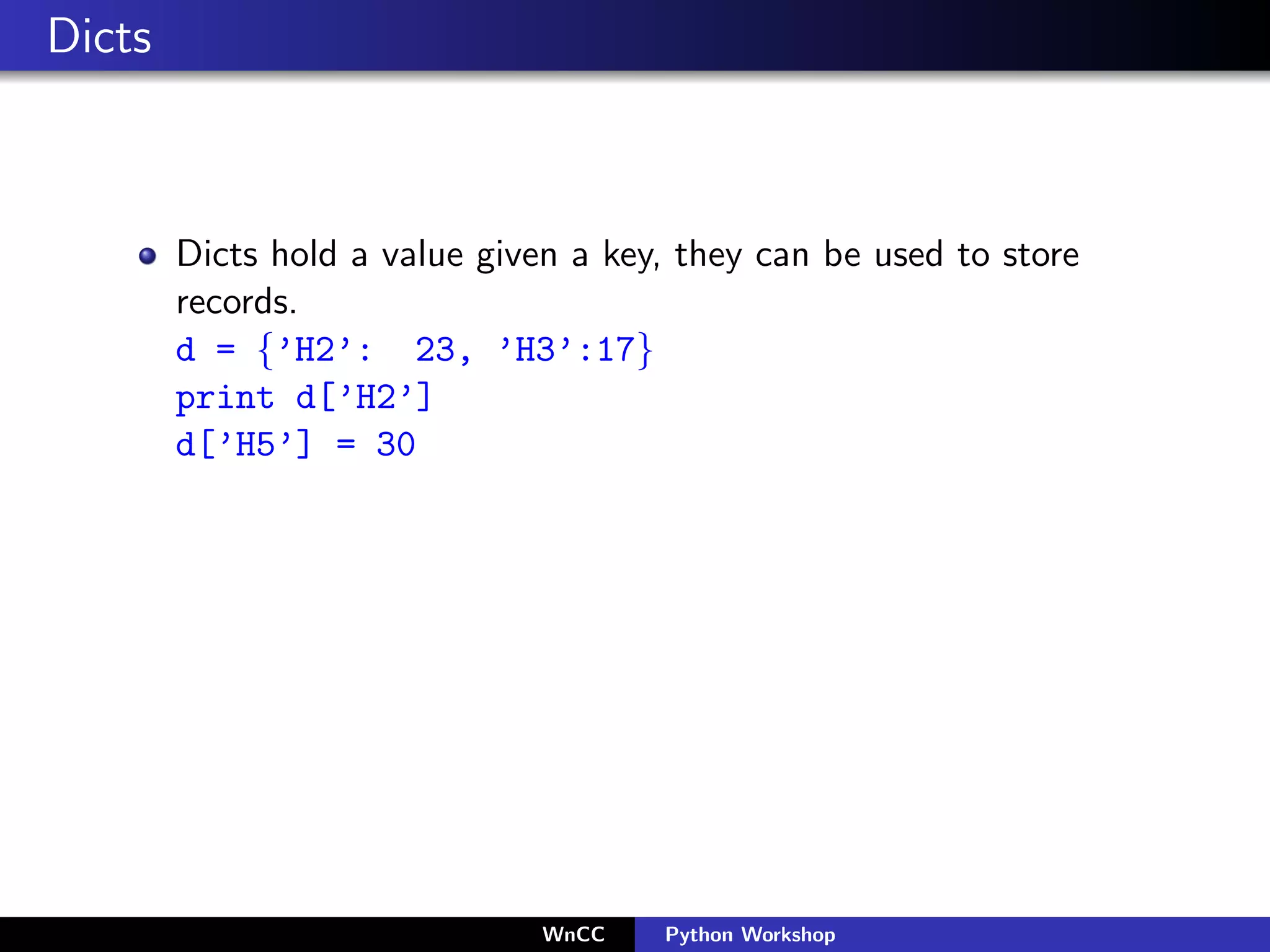 Dicts



        Dicts hold a value given a key, they can be used to store
        records.
        d = {’H2’: 23, ’H3’:17}
        print d[’H2’]
        d[’H5’] = 30




                               WnCC   Python Workshop
 