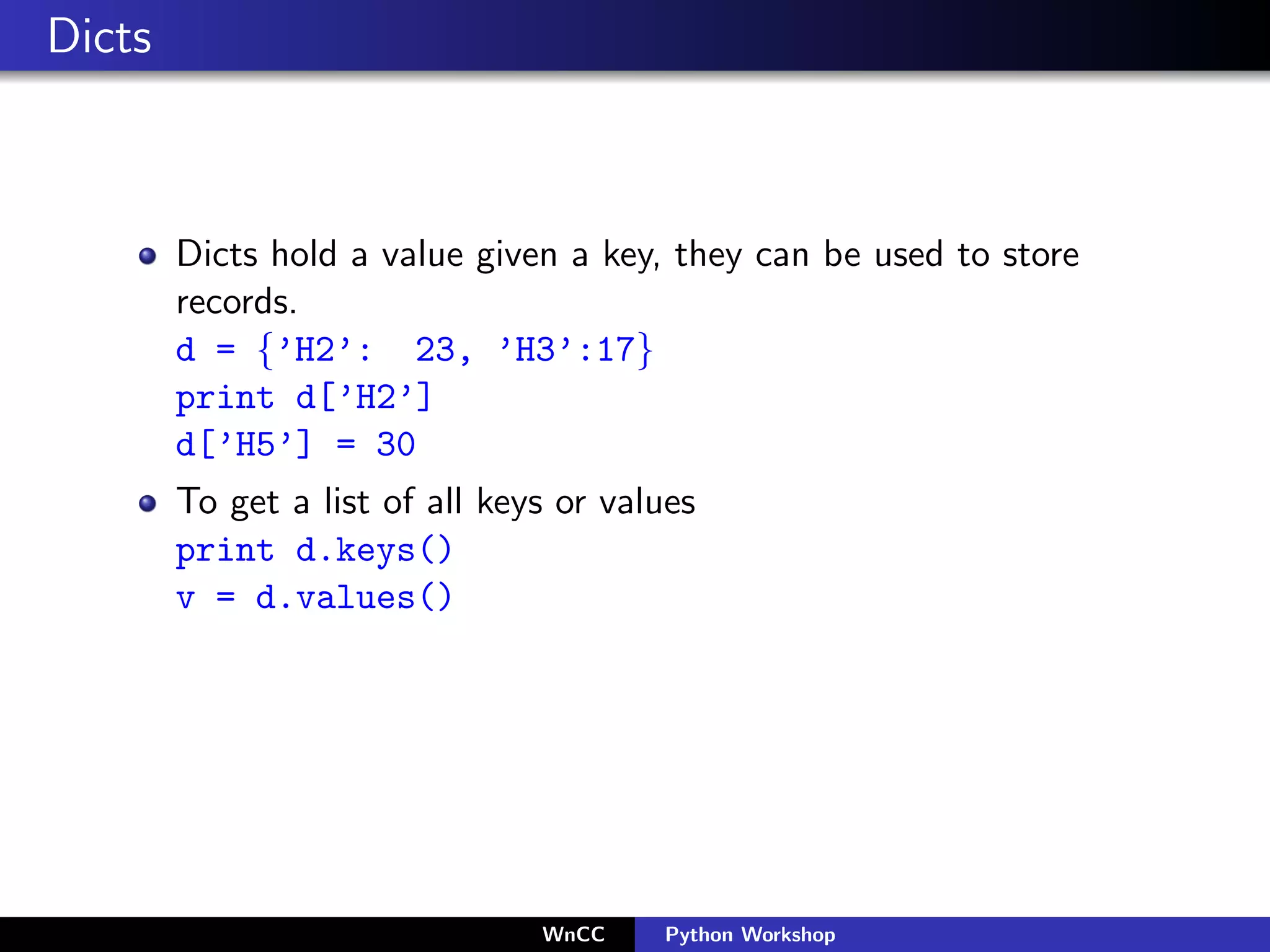 Dicts



        Dicts hold a value given a key, they can be used to store
        records.
        d = {’H2’: 23, ’H3’:17}
        print d[’H2’]
        d[’H5’] = 30
        To get a list of all keys or values
        print d.keys()
        v = d.values()




                                WnCC    Python Workshop
 