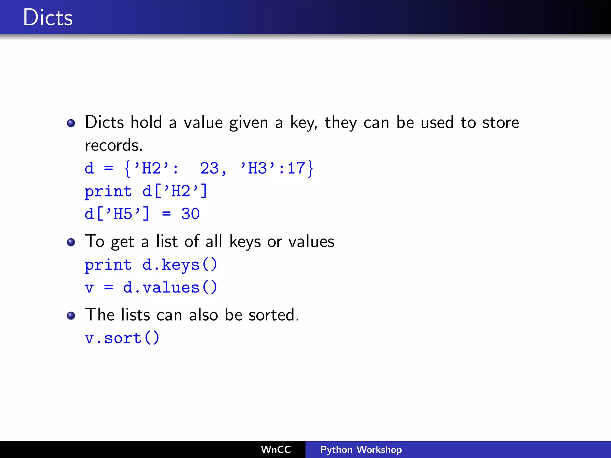 Dicts



        Dicts hold a value given a key, they can be used to store
        records.
        d = {’H2’: 23, ’H3’:17}
        print d[’H2’]
        d[’H5’] = 30
        To get a list of all keys or values
        print d.keys()
        v = d.values()
        The lists can also be sorted.
        v.sort()




                                WnCC    Python Workshop
 