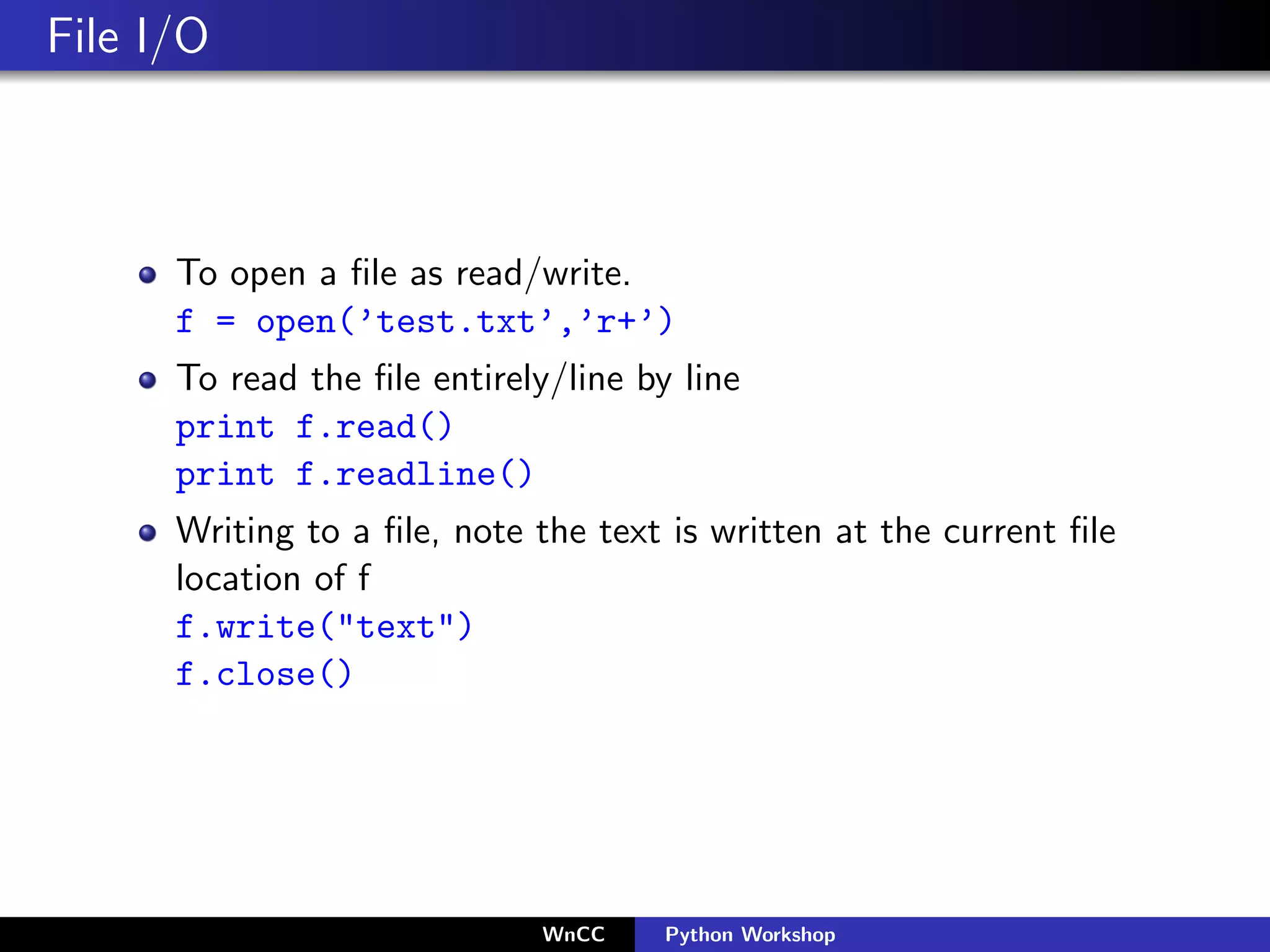 File I/O



      To open a ﬁle as read/write.
      f = open(’test.txt’,’r+’)
      To read the ﬁle entirely/line by line
      print f.read()
      print f.readline()
      Writing to a ﬁle, note the text is written at the current ﬁle
      location of f
      f.write("text")
      f.close()




                              WnCC    Python Workshop
 