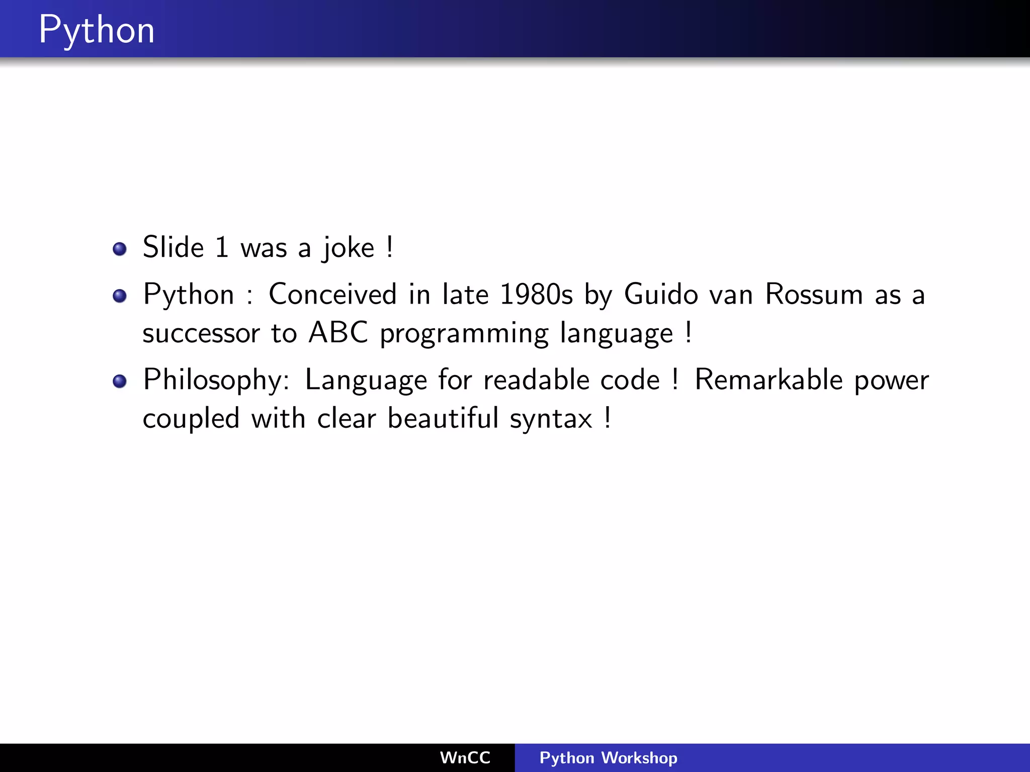 Python




     Slide 1 was a joke !
     Python : Conceived in late 1980s by Guido van Rossum as a
     successor to ABC programming language !
     Philosophy: Language for readable code ! Remarkable power
     coupled with clear beautiful syntax !




                            WnCC   Python Workshop
 