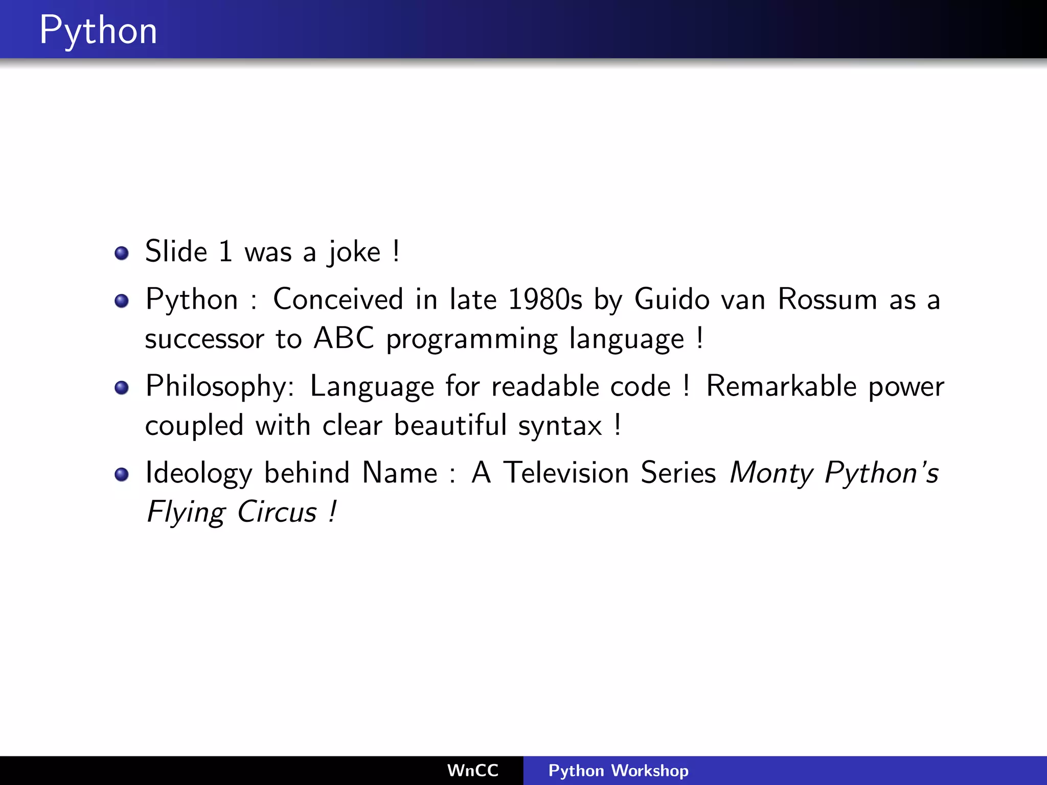 Python




     Slide 1 was a joke !
     Python : Conceived in late 1980s by Guido van Rossum as a
     successor to ABC programming language !
     Philosophy: Language for readable code ! Remarkable power
     coupled with clear beautiful syntax !
     Ideology behind Name : A Television Series Monty Python’s
     Flying Circus !




                            WnCC   Python Workshop
 