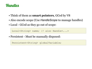 Handles

 • Think of them as smart pointers, GCed by V8
 • Also encode scope (Use HandleScope to manage handles)
 • Local - GCed as they go out of scope:

   Local<String> name; // also Handle<...>

 • Persistent - Must be manually disposed:

   Persistent<String> globalVariable;
 