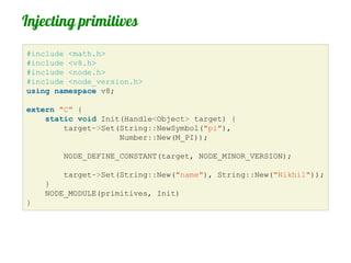 Injecting primitives
#include <math.h>
#include <v8.h>
#include <node.h>
#include <node_version.h>
using namespace v8;

extern "C" {
    static void Init(Handle<Object> target) {
        target->Set(String::NewSymbol("pi"),
                    Number::New(M_PI));

        NODE_DEFINE_CONSTANT(target, NODE_MINOR_VERSION);

        target->Set(String::New("name"), String::New("Nikhil"));
    }
    NODE_MODULE(primitives, Init)
}
 