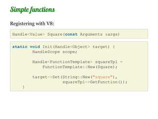 Simple functions
Registering with V8:

 Handle<Value> Square(const Arguments &args)

 static void Init(Handle<Object> target) {
         HandleScope scope;

          Handle<FunctionTemplate> squareTpl =
              FunctionTemplate::New(Square);

          target->Set(String::New("square"),
                      squareTpl->GetFunction());
     }
 