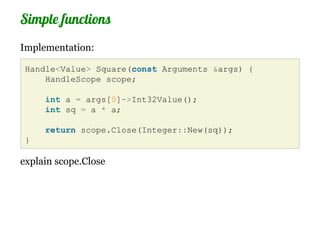 Simple functions
Implementation:

 Handle<Value> Square(const Arguments &args) {
     HandleScope scope;

     int a = args[0]->Int32Value();
     int sq = a * a;

     return scope.Close(Integer::New(sq));
 }

explain scope.Close
 
