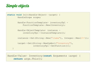 Simple objects
static void Init(Handle<Object> target) {
        HandleScope scope;

        Handle<FunctionTemplate> inventoryTpl =
            FunctionTemplate::New(Inventory);

        Handle<ObjectTemplate> instance =
            inventoryTpl->InstanceTemplate();

        instance->Set(String::New("items"), Integer::New(257));

        target->Set(String::NewSymbol("Inventory"),
                    inventoryTpl->GetFunction());
    }


Handle<Value> Inventory(const Arguments &args) {
    return args.This();
 
