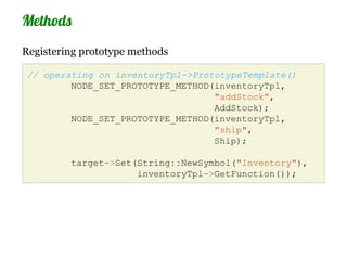 Methods
Registering prototype methods

 // operating on inventoryTpl->PrototypeTemplate()
         NODE_SET_PROTOTYPE_METHOD(inventoryTpl,
                                   "addStock",
                                   AddStock);
         NODE_SET_PROTOTYPE_METHOD(inventoryTpl,
                                   "ship",
                                   Ship);

         target->Set(String::NewSymbol("Inventory"),
                     inventoryTpl->GetFunction());
 