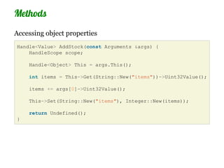 Methods
Accessing object properties
Handle<Value> AddStock(const Arguments &args) {
    HandleScope scope;

    Handle<Object> This = args.This();

    int items = This->Get(String::New("items"))->Uint32Value();

    items += args[0]->Uint32Value();

    This->Set(String::New("items"), Integer::New(items));

    return Undefined();
}
 
