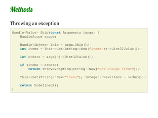 Methods
Throwing an exception
Handle<Value> Ship(const Arguments &args) {
    HandleScope scope;

    Handle<Object> This = args.This();
    int items = This->Get(String::New("items"))->Uint32Value();

    int orders = args[0]->Uint32Value();

    if (items < orders)
        return ThrowException(String::New("Not enough items"));

    This->Set(String::New("items"), Integer::New(items - orders));

    return Undefined();
}
 