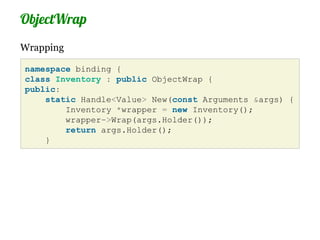 ObjectWrap
Wrapping

namespace binding {
class Inventory : public ObjectWrap {
public:
    static Handle<Value> New(const Arguments &args) {
        Inventory *wrapper = new Inventory();
        wrapper->Wrap(args.Holder());
        return args.Holder();
    }
 
