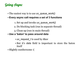 Going Async

 • The easiest way is to use uv_queue_work()
 • Every async call requires a set of 3 functions

       1. Set up and invoke uv_queue_work()
      2. Do blocking task (run in separate thread)
       3. Clean up (run in main thread)
 • Use a 'baton' to pass around data

       • uv_request_t is used by libuv
         • But it’s data field is important to store the baton
           itself
 • Slightly cumbersome :(
 