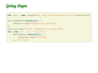 Going Async
var inv = new (require('./build/Release/async')).Inventory()

inv.reshelve(function() {
    console.log("Reshelving done");
})
console.log("After reshelve in source");
for (var i = 1; i < 5; i++)
    setTimeout(function() {
        console.log("Tick");
    }, i*1000);
 
