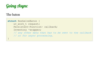 Going Async
The baton
struct ReshelveBaton {
    uv_work_t request;
    Persistent<Function> callback;
    Inventory *wrapper;
    // any other data that has to be sent to the callback
    // or for async processing.
}
 