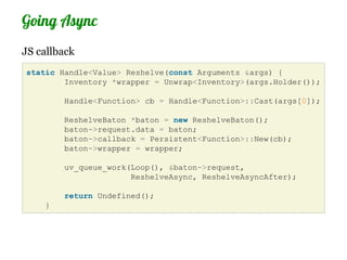Going Async
JS callback
static Handle<Value> Reshelve(const Arguments &args) {
        Inventory *wrapper = Unwrap<Inventory>(args.Holder());

        Handle<Function> cb = Handle<Function>::Cast(args[0]);

        ReshelveBaton *baton = new ReshelveBaton();
        baton->request.data = baton;
        baton->callback = Persistent<Function>::New(cb);
        baton->wrapper = wrapper;

        uv_queue_work(Loop(), &baton->request,
                      ReshelveAsync, ReshelveAsyncAfter);

        return Undefined();
    }
 