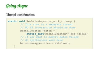 Going Async
Thread pool function

 static void ReshelveAsync(uv_work_t *req) {
         // This runs in a separate thread
         // NO V8 interaction should be done
         ReshelveBaton *baton =
             static_cast<ReshelveBaton*>(req->data);
         // if you want to modify baton values
         // do synchronous work here
         baton->wrapper->inv->reshelve();
     }
 